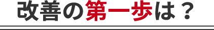 改善の第一歩は？