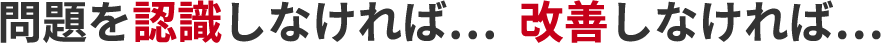 問題を認識しなければ。改善しなければ。